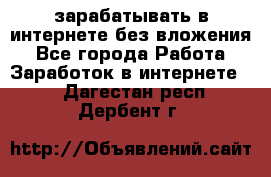 зарабатывать в интернете без вложения - Все города Работа » Заработок в интернете   . Дагестан респ.,Дербент г.